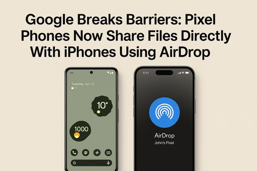 Google Breaks Barriers: Pixel Phones Now Share Files Directly With iPhones Using AirDrop